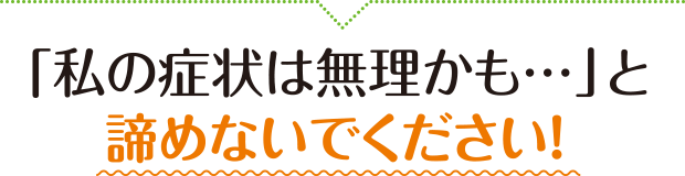 「私の症状は無理かも...」と諦めないでください！