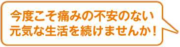 今度こそ痛みの不安のない生活を続けませんか！