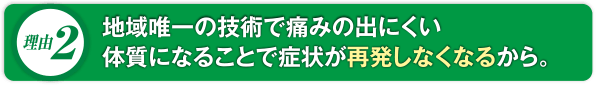 地域唯一の技術で痛みの出にくい体質になることで症状が再発しなくなるから。