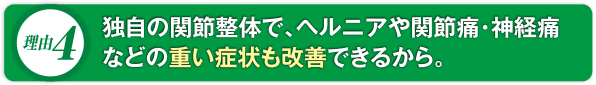 独自の関節整体で、ヘルニアや関節痛・神経痛などの重い症状も改善できるから。