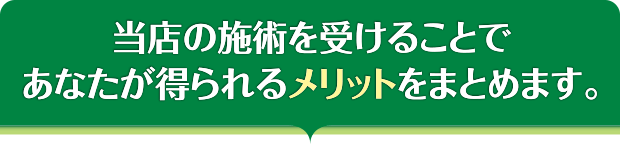 当店の施術を受けることであなたが得られるメリットをまとめます。