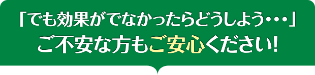 「でも効果がでなかったらどうしよう・・・」ご不安な方もご安心ください！